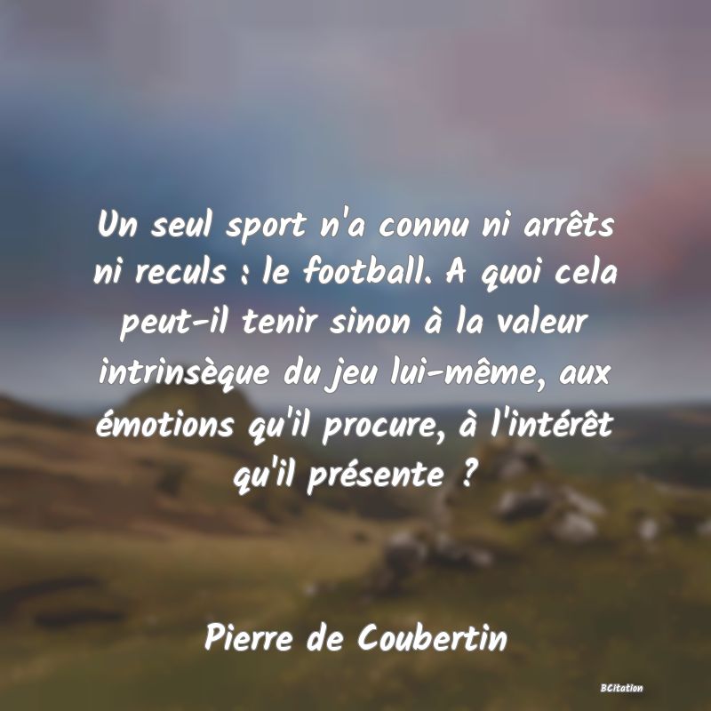 Belle Citation - Un seul sport n'a connu ni arrêts ni reculs : le football. A quoi cela peut-il tenir sinon à la valeur intrinsèque du jeu lui-même, aux émotions qu'il procure, à l'intérêt qu'il présente ? - Pierre de Coubertin