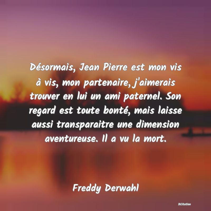 Belle Citation - Désormais, Jean Pierre est mon vis à vis, mon partenaire, j'aimerais trouver en lui un ami paternel. Son regard est toute bonté, mais laisse aussi transparaitre une dimension aventureuse. Il a vu la mort. - Freddy Derwahl