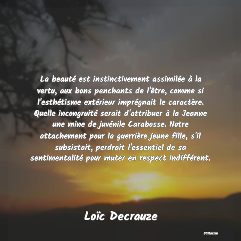 image de citation: La beauté est instinctivement assimilée à la vertu, aux bons penchants de l'être, comme si l'esthétisme extérieur imprégnait le caractère. Quelle incongruité serait d'attribuer à la Jeanne une mine de juvénile Carabosse. Notre attachement pour la guerrière jeune fille, s'il subsistait, perdrait l'essentiel de sa sentimentalité pour muter en respect indifférent.