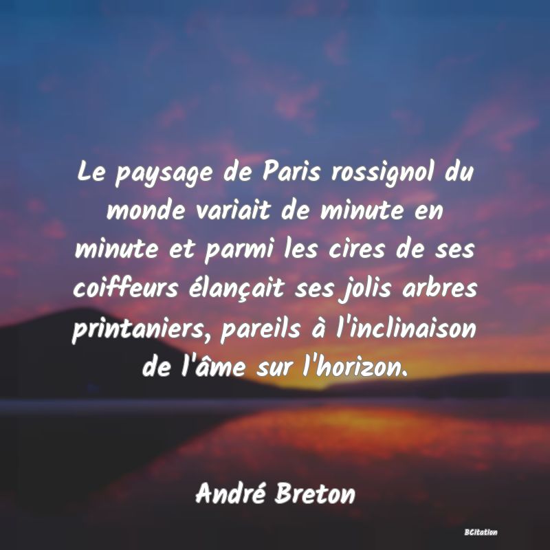 Belle Citation - Le paysage de Paris rossignol du monde variait de minute en minute et parmi les cires de ses coiffeurs élançait ses jolis arbres printaniers, pareils à l'inclinaison de l'âme sur l'horizon. - André Breton