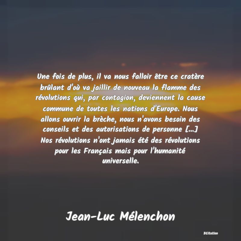 image de citation: Une fois de plus, il va nous falloir être ce cratère brûlant d'où va jaillir de nouveau la flamme des révolutions qui, par contagion, deviennent la cause commune de toutes les nations d'Europe. Nous allons ouvrir la brèche, nous n'avons besoin des conseils et des autorisations de personne [...] Nos révolutions n'ont jamais été des révolutions pour les Français mais pour l'humanité universelle.