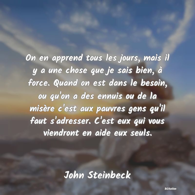 image de citation: On en apprend tous les jours, mais il y a une chose que je sais bien, à force. Quand on est dans le besoin, ou qu'on a des ennuis ou de la misère c'est aux pauvres gens qu'il faut s'adresser. C'est eux qui vous viendront en aide eux seuls.