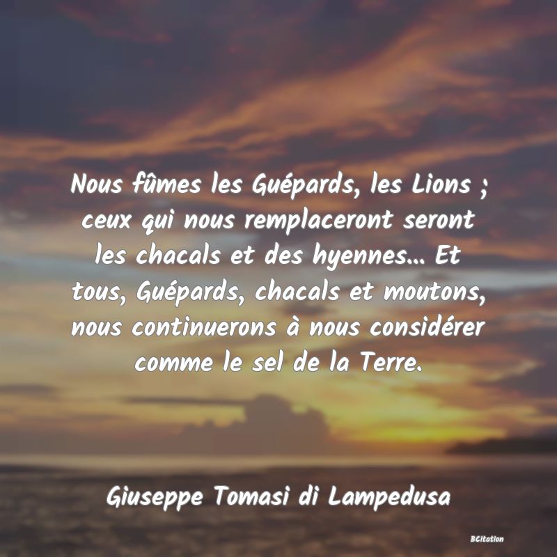 image de citation: Nous fûmes les Guépards, les Lions ; ceux qui nous remplaceront seront les chacals et des hyennes... Et tous, Guépards, chacals et moutons, nous continuerons à nous considérer comme le sel de la Terre.