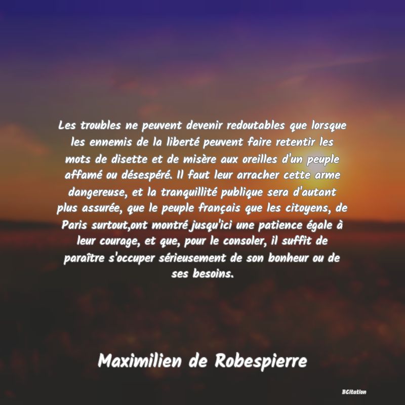 image de citation: Les troubles ne peuvent devenir redoutables que lorsque les ennemis de la liberté peuvent faire retentir les mots de disette et de misère aux oreilles d'un peuple affamé ou désespéré. Il faut leur arracher cette arme dangereuse, et la tranquillité publique sera d'autant plus assurée, que le peuple français que les citoyens, de Paris surtout,ont montré jusqu'ici une patience égale à leur courage, et que, pour le consoler, il suffit de paraître s'occuper sérieusement de son bonheur ou de ses besoins.