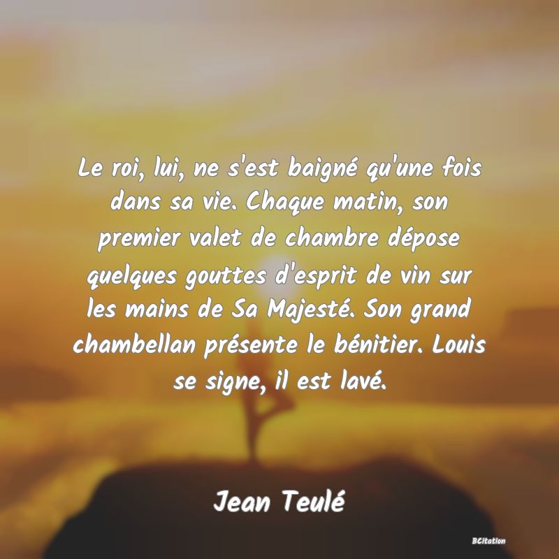 image de citation: Le roi, lui, ne s'est baigné qu'une fois dans sa vie. Chaque matin, son premier valet de chambre dépose quelques gouttes d'esprit de vin sur les mains de Sa Majesté. Son grand chambellan présente le bénitier. Louis se signe, il est lavé.