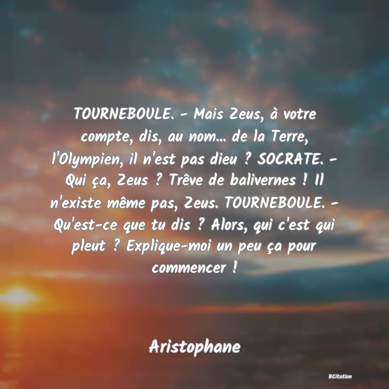 image de citation: TOURNEBOULE. - Mais Zeus, à votre compte, dis, au nom... de la Terre, l'Olympien, il n'est pas dieu ? SOCRATE. - Qui ça, Zeus ? Trêve de balivernes ! Il n'existe même pas, Zeus. TOURNEBOULE. - Qu'est-ce que tu dis ? Alors, qui c'est qui pleut ? Explique-moi un peu ça pour commencer !