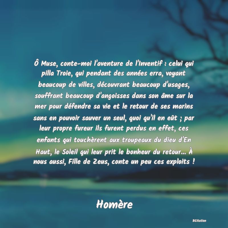 image de citation: Ô Muse, conte-moi l'aventure de l'Inventif : celui qui pilla Troie, qui pendant des années erra, voyant beaucoup de villes, découvrant beaucoup d'usages, souffrant beaucoup d'angoisses dans son âme sur la mer pour défendre sa vie et le retour de ses marins sans en pouvoir sauver un seul, quoi qu'il en eût ; par leur propre fureur ils furent perdus en effet, ces enfants qui touchèrent aux troupeaux du dieu d'En Haut, le Soleil qui leur prit le bonheur du retour... À nous aussi, Fille de Zeus, conte un peu ces exploits !