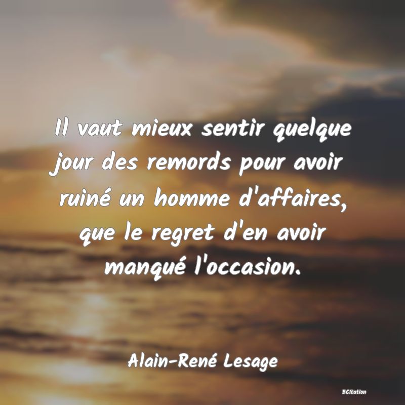 image de citation: Il vaut mieux sentir quelque jour des remords pour avoir ruiné un homme d'affaires, que le regret d'en avoir manqué l'occasion.