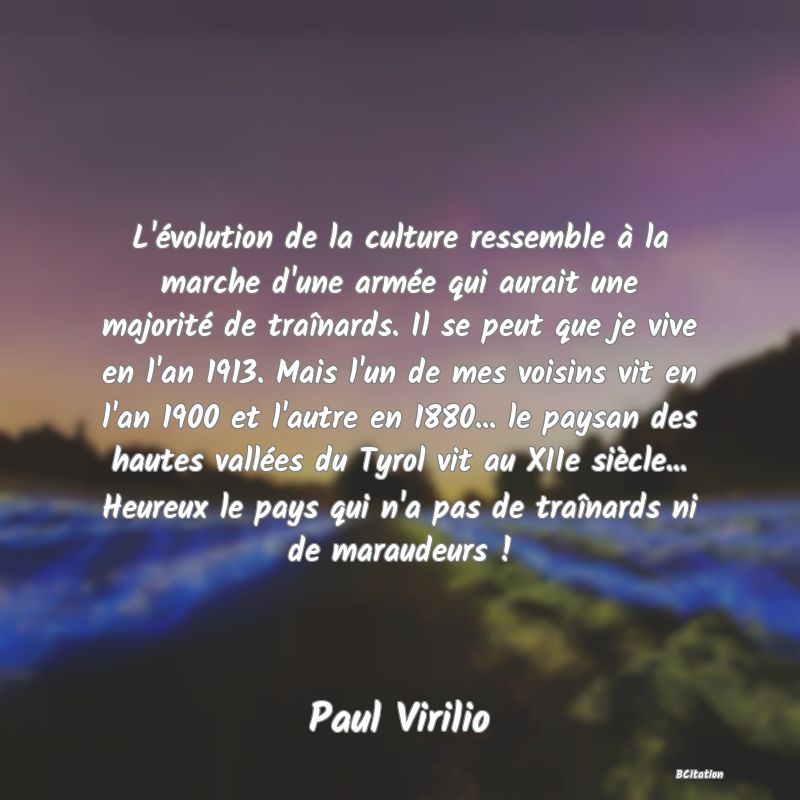 image de citation: L'évolution de la culture ressemble à la marche d'une armée qui aurait une majorité de traînards. Il se peut que je vive en l'an 1913. Mais l'un de mes voisins vit en l'an 1900 et l'autre en 1880... le paysan des hautes vallées du Tyrol vit au XIIe siècle... Heureux le pays qui n'a pas de traînards ni de maraudeurs !