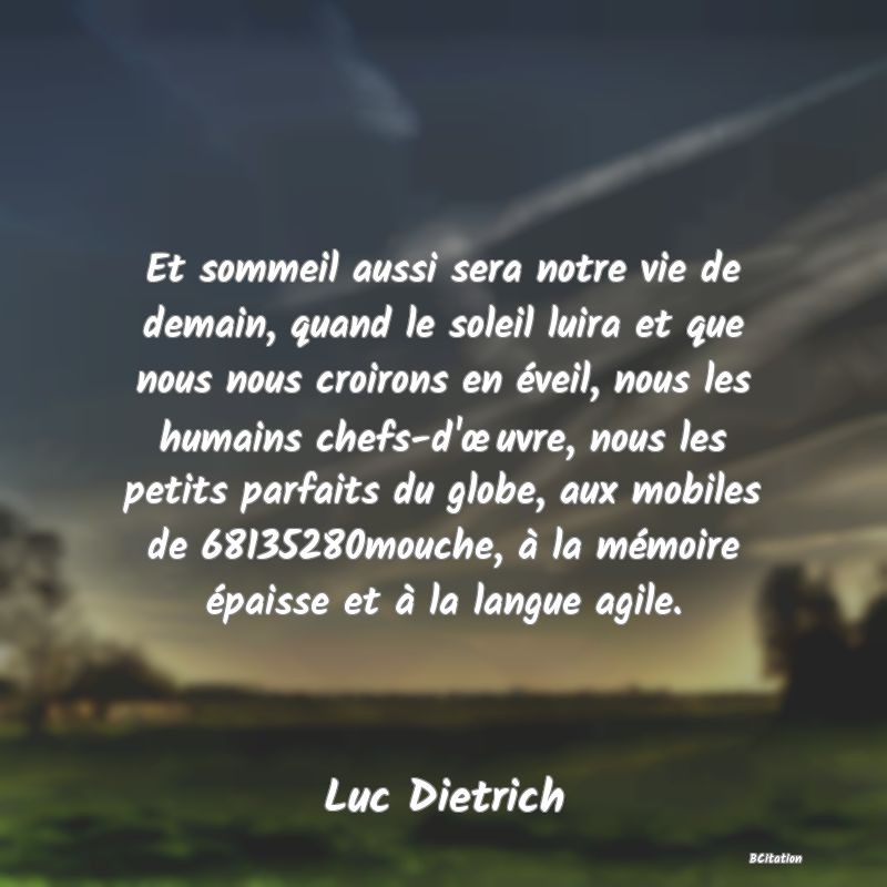 image de citation: Et sommeil aussi sera notre vie de demain, quand le soleil luira et que nous nous croirons en éveil, nous les humains chefs-d'œuvre, nous les petits parfaits du globe, aux mobiles de 68135280mouche, à la mémoire épaisse et à la langue agile.