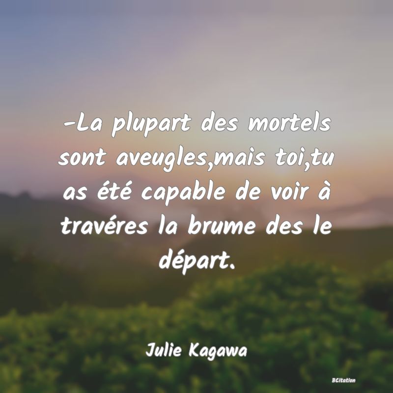 Belle Citation - -La plupart des mortels sont aveugles,mais toi,tu as été capable de voir à travéres la brume des le départ. - Julie Kagawa