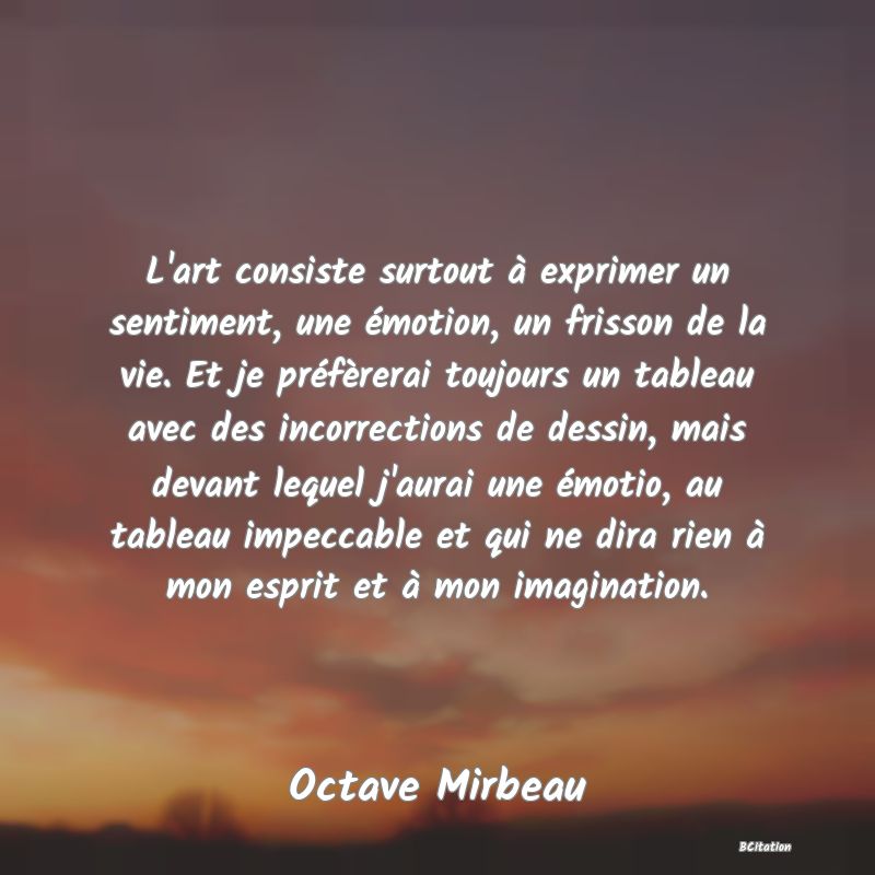 image de citation: L'art consiste surtout à exprimer un sentiment, une émotion, un frisson de la vie. Et je préfèrerai toujours un tableau avec des incorrections de dessin, mais devant lequel j'aurai une émotio, au tableau impeccable et qui ne dira rien à mon esprit et à mon imagination.