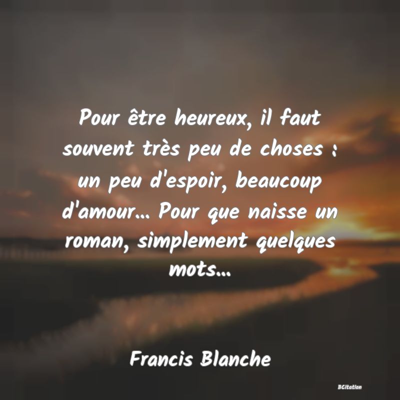 image de citation: Pour être heureux, il faut souvent très peu de choses : un peu d'espoir, beaucoup d'amour... Pour que naisse un roman, simplement quelques mots...