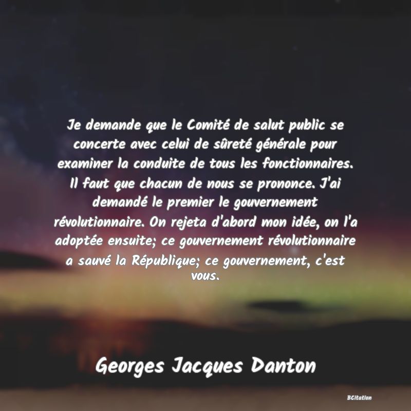 image de citation: Je demande que le Comité de salut public se concerte avec celui de sûreté générale pour examiner la conduite de tous les fonctionnaires. Il faut que chacun de nous se prononce. J'ai demandé le premier le gouvernement révolutionnaire. On rejeta d'abord mon idée, on l'a adoptée ensuite; ce gouvernement révolutionnaire a sauvé la République; ce gouvernement, c'est vous.