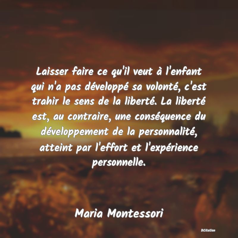 image de citation: Laisser faire ce qu'il veut à l'enfant qui n'a pas développé sa volonté, c'est trahir le sens de la liberté. La liberté est, au contraire, une conséquence du développement de la personnalité, atteint par l'effort et l'expérience personnelle.