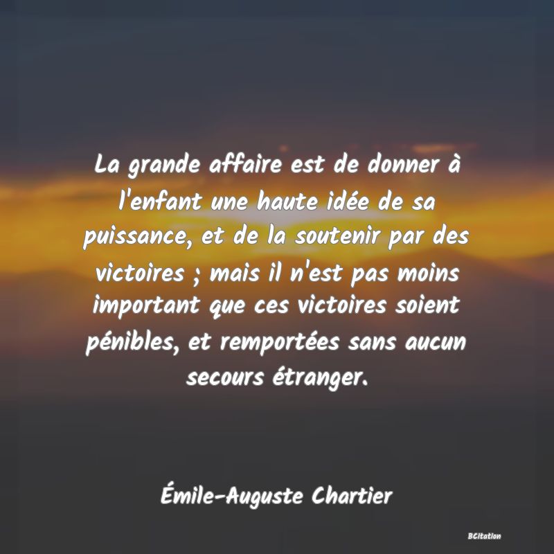 image de citation: La grande affaire est de donner à l'enfant une haute idée de sa puissance, et de la soutenir par des victoires ; mais il n'est pas moins important que ces victoires soient pénibles, et remportées sans aucun secours étranger.