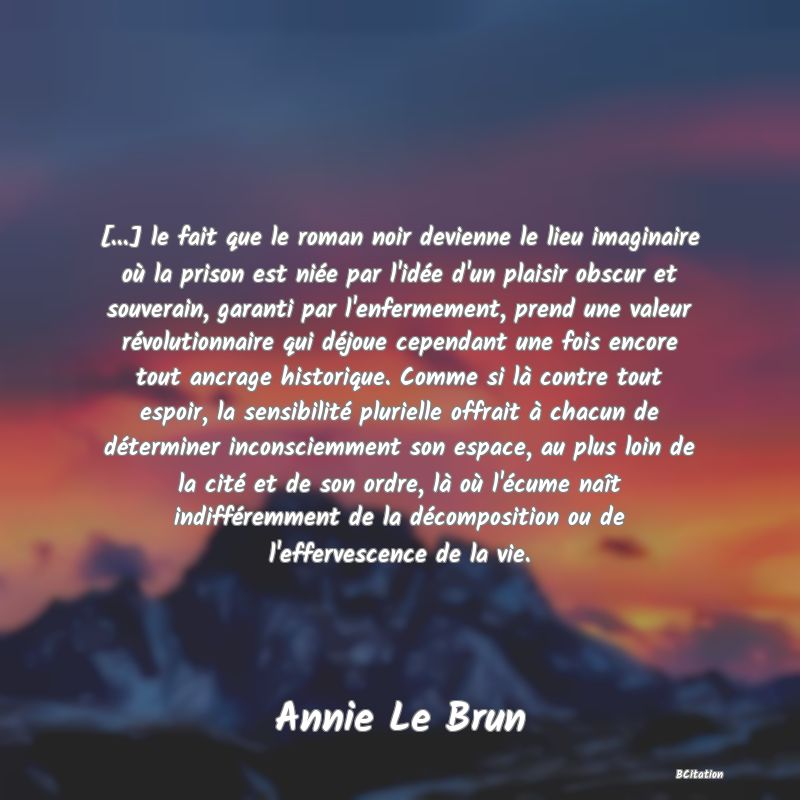 image de citation: [...] le fait que le roman noir devienne le lieu imaginaire où la prison est niée par l'idée d'un plaisir obscur et souverain, garanti par l'enfermement, prend une valeur révolutionnaire qui déjoue cependant une fois encore tout ancrage historique. Comme si là contre tout espoir, la sensibilité plurielle offrait à chacun de déterminer inconsciemment son espace, au plus loin de la cité et de son ordre, là où l'écume naît indifféremment de la décomposition ou de l'effervescence de la vie.