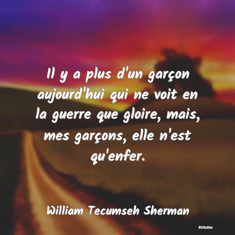 Belle Citation - Il y a plus d'un garçon aujourd'hui qui ne voit en la guerre que gloire, mais, mes garçons, elle n'est qu'enfer. - William Tecumseh Sherman