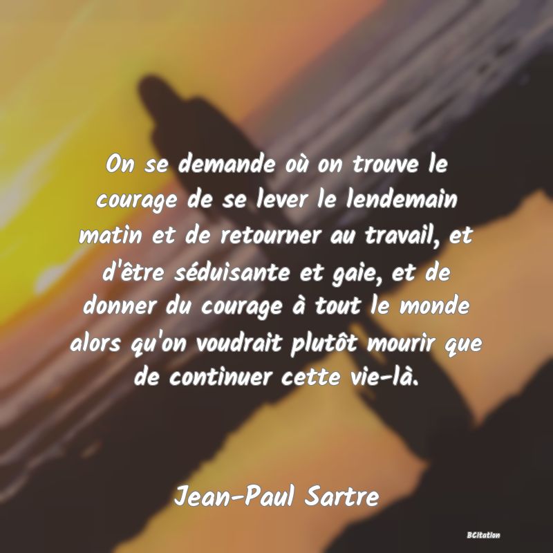 image de citation: On se demande où on trouve le courage de se lever le lendemain matin et de retourner au travail, et d'être séduisante et gaie, et de donner du courage à tout le monde alors qu'on voudrait plutôt mourir que de continuer cette vie-là.