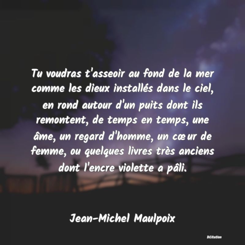 image de citation: Tu voudras t'asseoir au fond de la mer comme les dieux installés dans le ciel, en rond autour d'un puits dont ils remontent, de temps en temps, une âme, un regard d'homme, un cœur de femme, ou quelques livres très anciens dont l'encre violette a pâli.