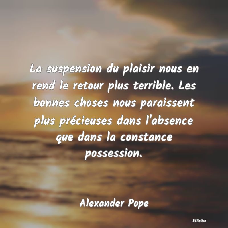 image de citation: La suspension du plaisir nous en rend le retour plus terrible. Les bonnes choses nous paraissent plus précieuses dans l'absence que dans la constance possession.