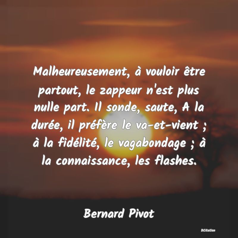 image de citation: Malheureusement, à vouloir être partout, le zappeur n'est plus nulle part. Il sonde, saute, A la durée, il préfère le va-et-vient ; à la fidélité, le vagabondage ; à la connaissance, les flashes.