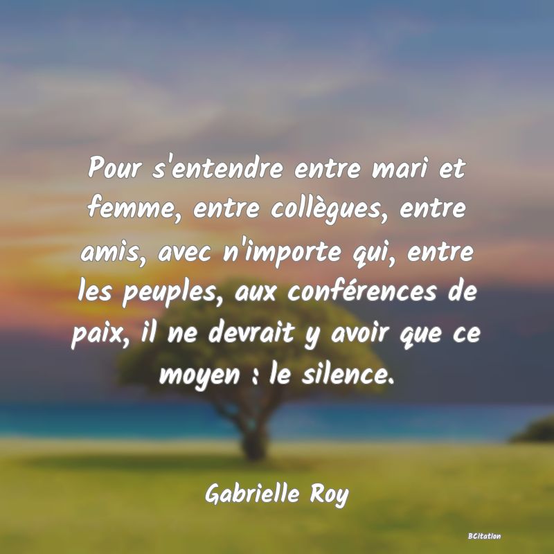 Belle Citation - Pour s'entendre entre mari et femme, entre collègues, entre amis, avec n'importe qui, entre les peuples, aux conférences de paix, il ne devrait y avoir que ce moyen : le silence. - Gabrielle Roy