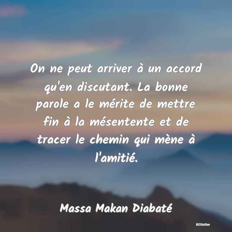 Belle Citation - On ne peut arriver à un accord qu'en discutant. La bonne parole a le mérite de mettre fin à la mésentente et de tracer le chemin qui mène à l'amitié. - Massa Makan Diabaté