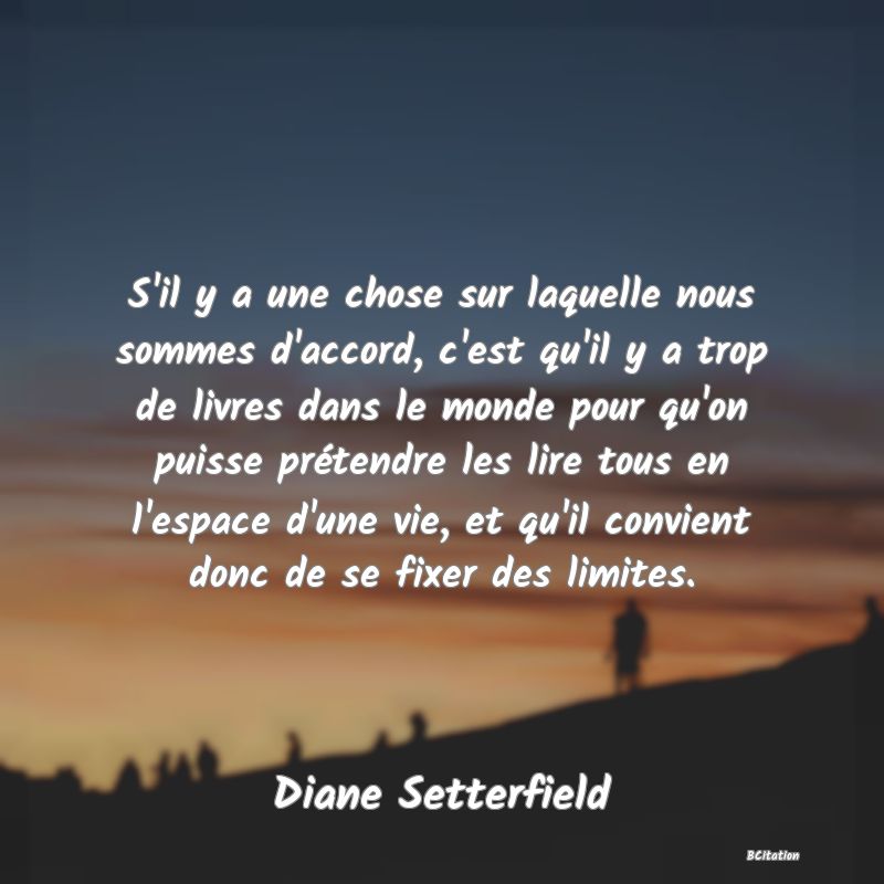 Belle Citation - S'il y a une chose sur laquelle nous sommes d'accord, c'est qu'il y a trop de livres dans le monde pour qu'on puisse prétendre les lire tous en l'espace d'une vie, et qu'il convient donc de se fixer des limites. - Diane Setterfield