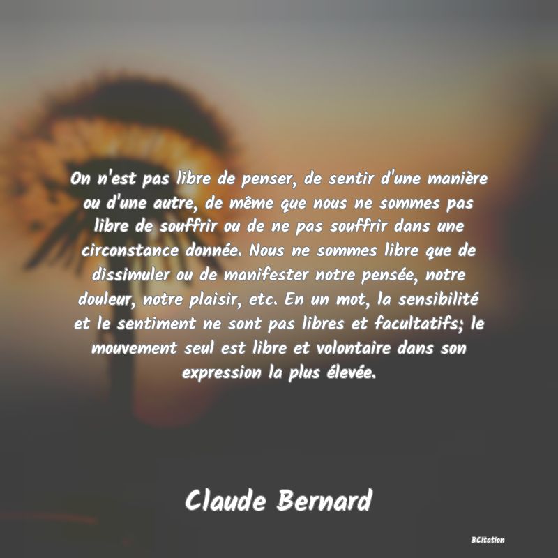 image de citation: On n'est pas libre de penser, de sentir d'une manière ou d'une autre, de même que nous ne sommes pas libre de souffrir ou de ne pas souffrir dans une circonstance donnée. Nous ne sommes libre que de dissimuler ou de manifester notre pensée, notre douleur, notre plaisir, etc. En un mot, la sensibilité et le sentiment ne sont pas libres et facultatifs; le mouvement seul est libre et volontaire dans son expression la plus élevée.