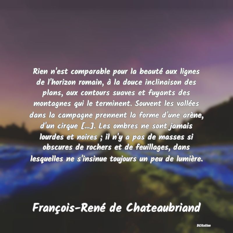 image de citation: Rien n'est comparable pour la beauté aux lignes de l'horizon romain, à la douce inclinaison des plans, aux contours suaves et fuyants des montagnes qui le terminent. Souvent les vallées dans la campagne prennent la forme d'une arène, d'un cirque [...]. Les ombres ne sont jamais lourdes et noires ; il n'y a pas de masses si obscures de rochers et de feuillages, dans lesquelles ne s'insinue toujours un peu de lumière.