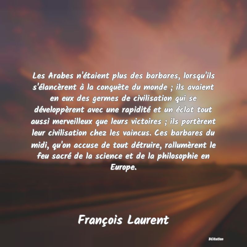 Belle Citation - Les Arabes n'étaient plus des barbares, lorsqu'ils s'élancèrent à la conquête du monde ; ils avaient en eux des germes de civilisation qui se développèrent avec une rapidité et un éclat tout aussi merveilleux que leurs victoires ; ils portèrent leur civilisation chez les vaincus. Ces barbares du midi, qu'on accuse de tout détruire, rallumèrent le feu sacré de la science et de la philosophie en Europe. - François Laurent