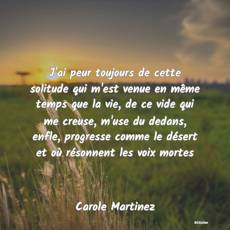 image de citation: J'ai peur toujours de cette solitude qui m'est venue en même temps que la vie, de ce vide qui me creuse, m'use du dedans, enfle, progresse comme le désert et où résonnent les voix mortes