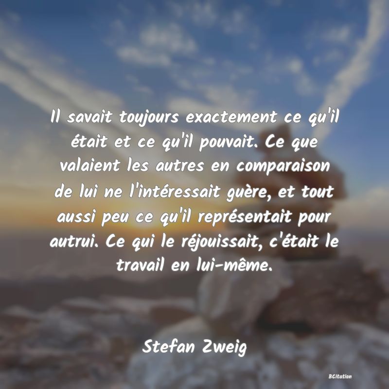 Belle Citation - Il savait toujours exactement ce qu'il était et ce qu'il pouvait. Ce que valaient les autres en comparaison de lui ne l'intéressait guère, et tout aussi peu ce qu'il représentait pour autrui. Ce qui le réjouissait, c'était le travail en lui-même. - Stefan Zweig