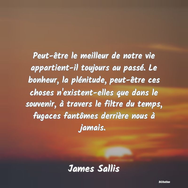 image de citation: Peut-être le meilleur de notre vie appartient-il toujours au passé. Le bonheur, la plénitude, peut-être ces choses n'existent-elles que dans le souvenir, à travers le filtre du temps, fugaces fantômes derrière nous à jamais.