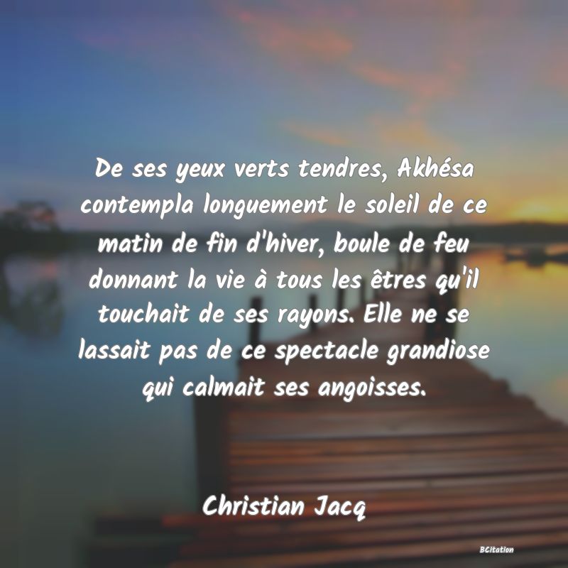 image de citation: De ses yeux verts tendres, Akhésa contempla longuement le soleil de ce matin de fin d'hiver, boule de feu donnant la vie à tous les êtres qu'il touchait de ses rayons. Elle ne se lassait pas de ce spectacle grandiose qui calmait ses angoisses.