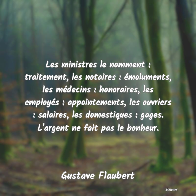 image de citation: Les ministres le nomment : traitement, les notaires : émoluments, les médecins : honoraires, les employés : appointements, les ouvriers : salaires, les domestiques : gages. L'argent ne fait pas le bonheur.