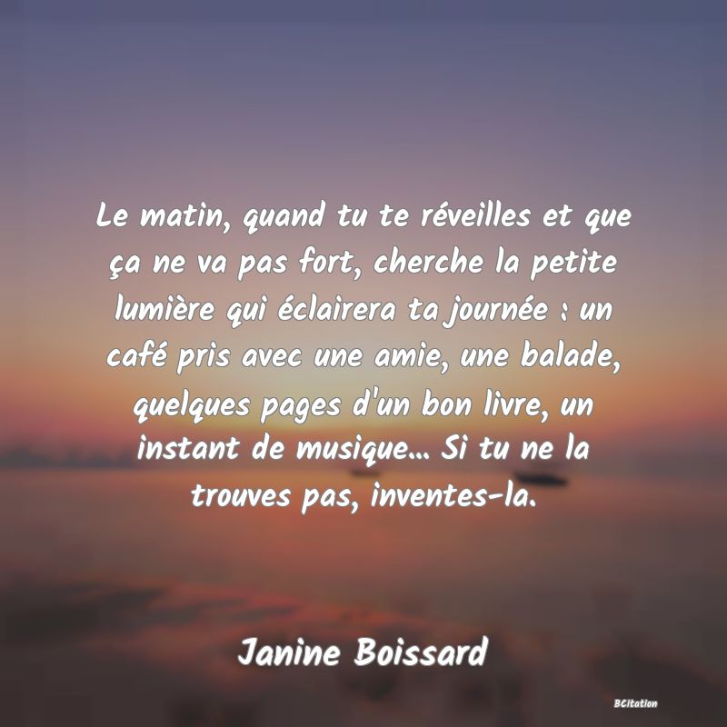 Belle Citation - Le matin, quand tu te réveilles et que ça ne va pas fort, cherche la petite lumière qui éclairera ta journée : un café pris avec une amie, une balade, quelques pages d'un bon livre, un instant de musique... Si tu ne la trouves pas, inventes-la. - Janine Boissard