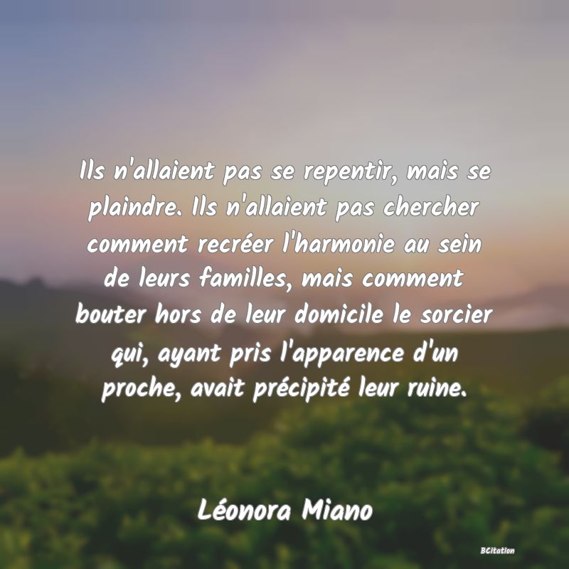 image de citation: Ils n'allaient pas se repentir, mais se plaindre. Ils n'allaient pas chercher comment recréer l'harmonie au sein de leurs familles, mais comment bouter hors de leur domicile le sorcier qui, ayant pris l'apparence d'un proche, avait précipité leur ruine.