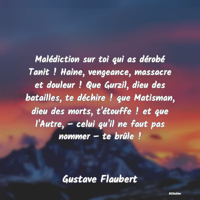 image de citation: Malédiction sur toi qui as dérobé Tanit ! Haine, vengeance, massacre et douleur ! Que Gurzil, dieu des batailles, te déchire ! que Matisman, dieu des morts, t'étouffe ! et que l'Autre, − celui qu'il ne faut pas nommer − te brûle !