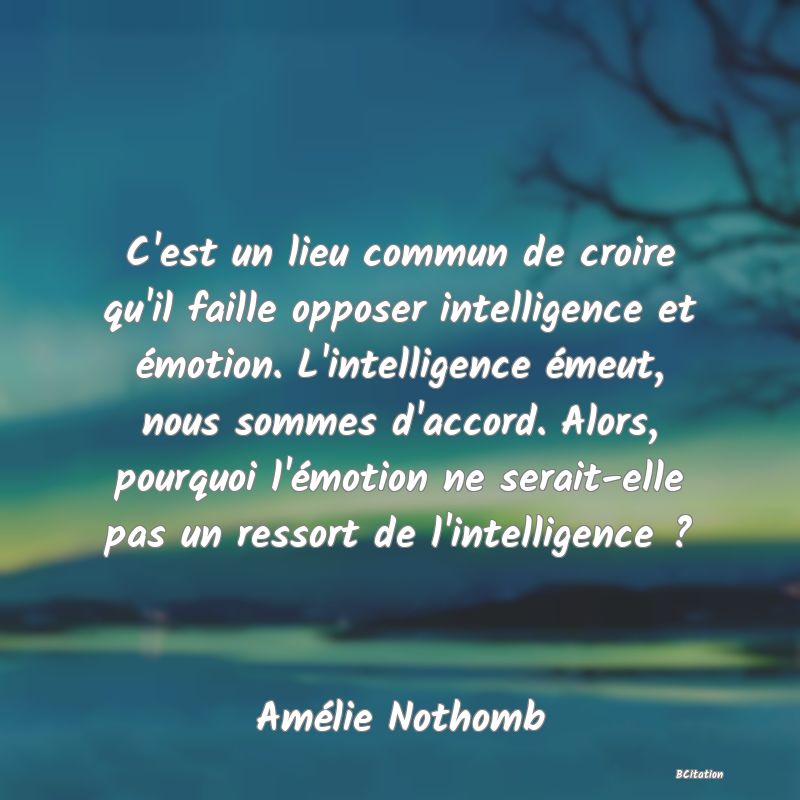 Belle Citation - C'est un lieu commun de croire qu'il faille opposer intelligence et émotion. L'intelligence émeut, nous sommes d'accord. Alors, pourquoi l'émotion ne serait-elle pas un ressort de l'intelligence ? - Amélie Nothomb