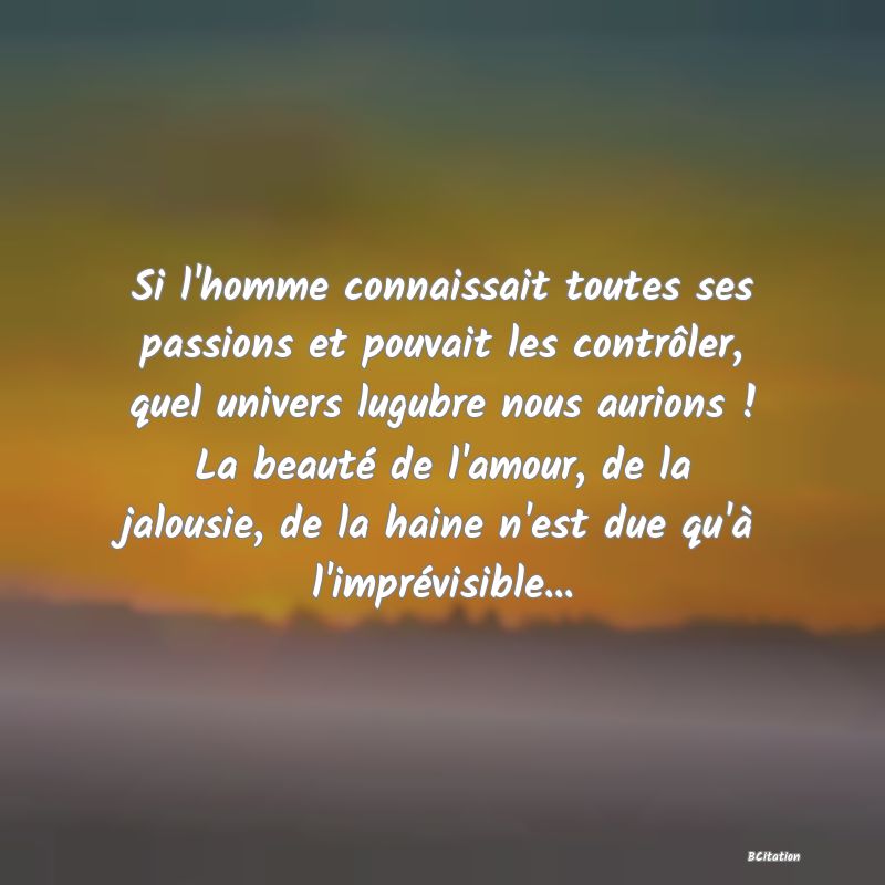 image de citation: Si l'homme connaissait toutes ses passions et pouvait les contrôler, quel univers lugubre nous aurions ! La beauté de l'amour, de la jalousie, de la haine n'est due qu'à l'imprévisible...