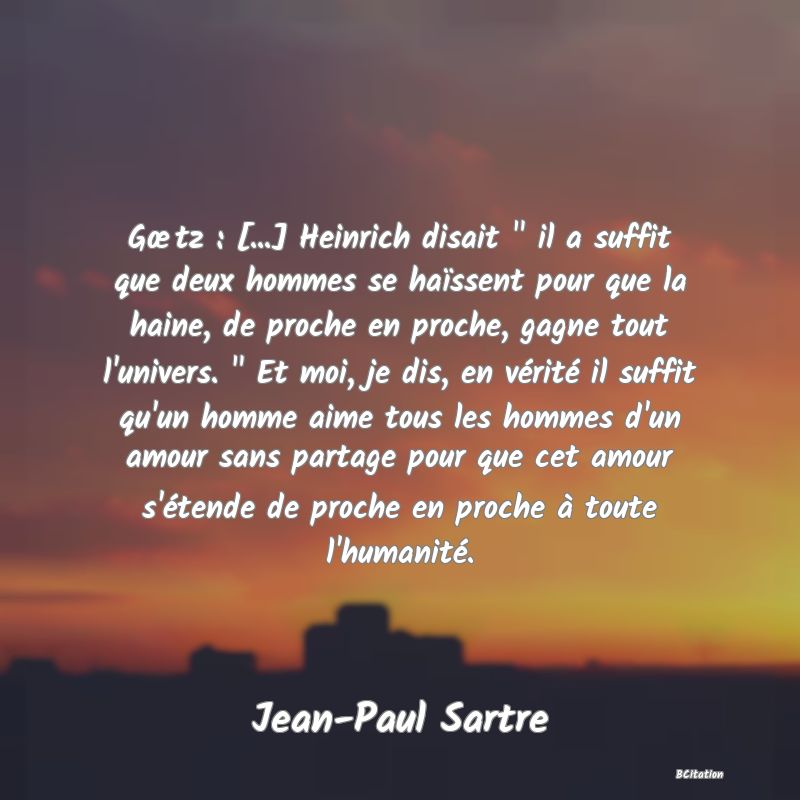 image de citation: Gœtz : [...] Heinrich disait   il a suffit que deux hommes se haïssent pour que la haine, de proche en proche, gagne tout l'univers.   Et moi, je dis, en vérité il suffit qu'un homme aime tous les hommes d'un amour sans partage pour que cet amour s'étende de proche en proche à toute l'humanité.