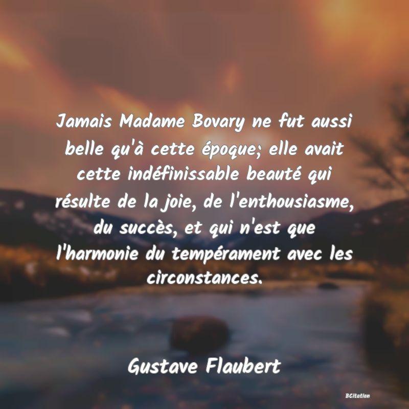 Belle Citation - Jamais Madame Bovary ne fut aussi belle qu'à cette époque; elle avait cette indéfinissable beauté qui résulte de la joie, de l'enthousiasme, du succès, et qui n'est que l'harmonie du tempérament avec les circonstances. - Gustave Flaubert