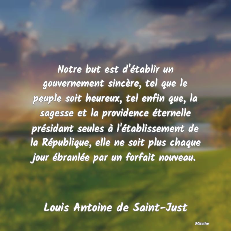 Belle Citation - Notre but est d'établir un gouvernement sincère, tel que le peuple soit heureux, tel enfin que, la sagesse et la providence éternelle présidant seules à l'établissement de la République, elle ne soit plus chaque jour ébranlée par un forfait nouveau. - Louis Antoine de Saint-Just