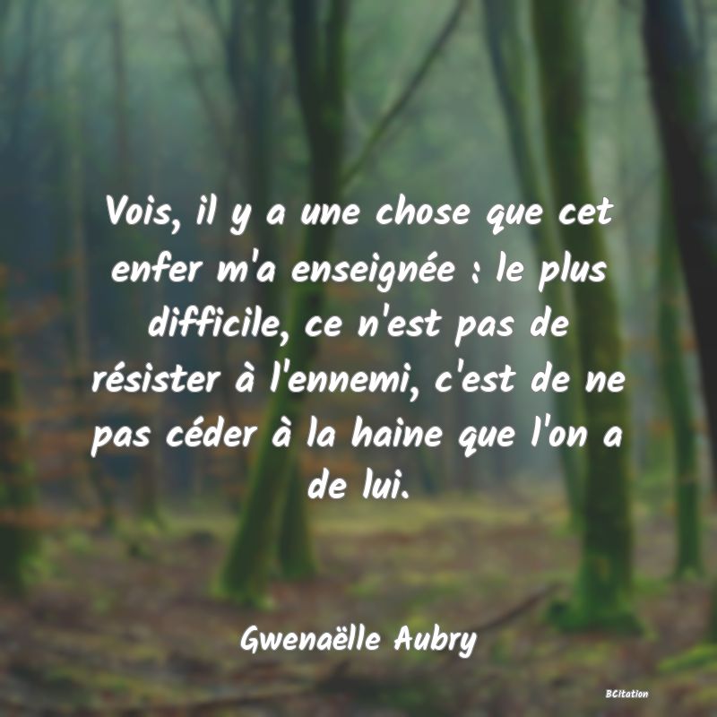 image de citation: Vois, il y a une chose que cet enfer m'a enseignée : le plus difficile, ce n'est pas de résister à l'ennemi, c'est de ne pas céder à la haine que l'on a de lui.