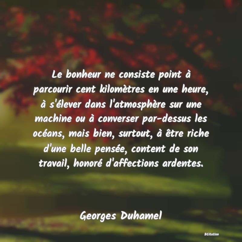 image de citation: Le bonheur ne consiste point à parcourir cent kilomètres en une heure, à s'élever dans l'atmosphère sur une machine ou à converser par-dessus les océans, mais bien, surtout, à être riche d'une belle pensée, content de son travail, honoré d'affections ardentes.