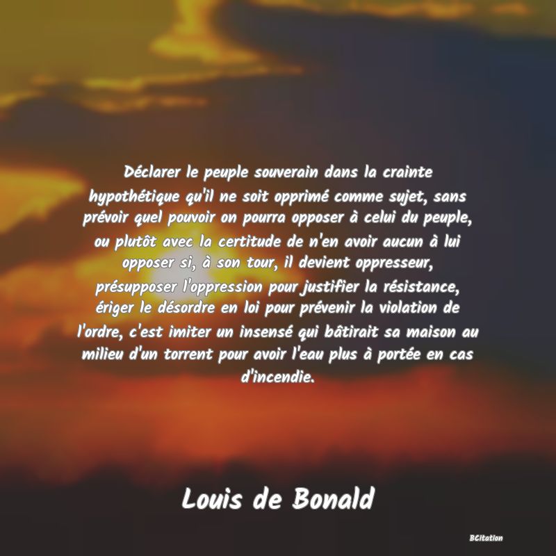 image de citation: Déclarer le peuple souverain dans la crainte hypothétique qu'il ne soit opprimé comme sujet, sans prévoir quel pouvoir on pourra opposer à celui du peuple, ou plutôt avec la certitude de n'en avoir aucun à lui opposer si, à son tour, il devient oppresseur, présupposer l'oppression pour justifier la résistance, ériger le désordre en loi pour prévenir la violation de l'ordre, c'est imiter un insensé qui bâtirait sa maison au milieu d'un torrent pour avoir l'eau plus à portée en cas d'incendie.