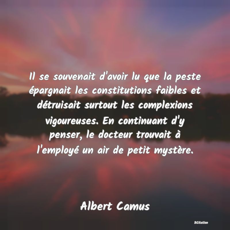 image de citation: Il se souvenait d'avoir lu que la peste épargnait les constitutions faibles et détruisait surtout les complexions vigoureuses. En continuant d'y penser, le docteur trouvait à l'employé un air de petit mystère.