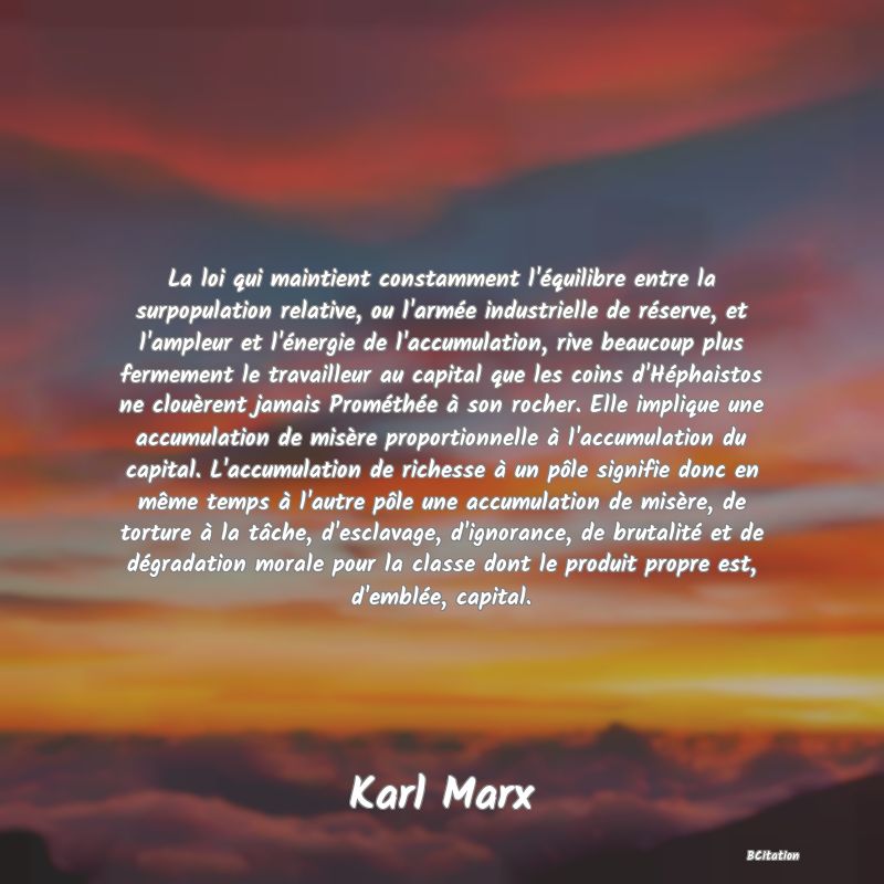 Belle Citation - La loi qui maintient constamment l'équilibre entre la surpopulation relative, ou l'armée industrielle de réserve, et l'ampleur et l'énergie de l'accumulation, rive beaucoup plus fermement le travailleur au capital que les coins d'Héphaistos ne clouèrent jamais Prométhée à son rocher. Elle implique une accumulation de misère proportionnelle à l'accumulation du capital. L'accumulation de richesse à un pôle signifie donc en même temps à l'autre pôle une accumulation de misère, de torture à la tâche, d'esclavage, d'ignorance, de brutalité et de dégradation morale pour la classe dont le produit propre est, d'emblée, capital. - Karl Marx